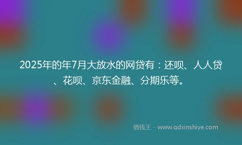 2025年的年7月大放水的网贷有：还呗、人人贷、花呗、京东金融、分期乐等。
