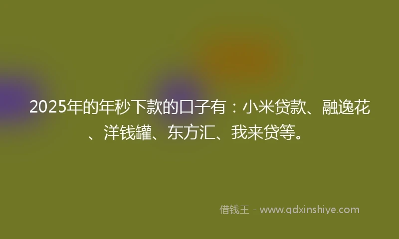 2025年的年秒下款的口子有：小米贷款、融逸花、洋钱罐、东方汇、我来贷等。