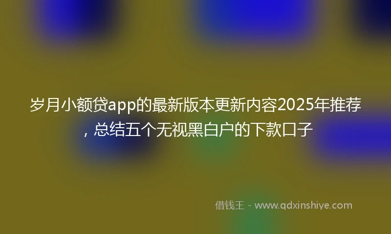 岁月小额贷app的最新版本更新内容2025年推荐，总结五个无视黑白户的下款口子