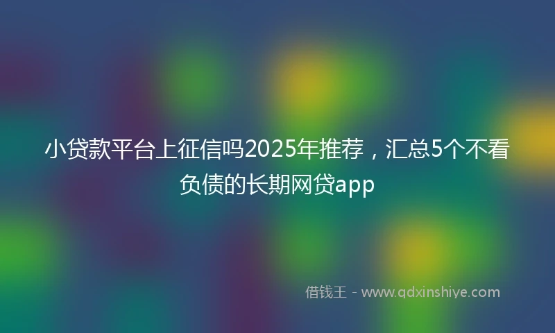 小贷款平台上征信吗2025年推荐，汇总5个不看负债的长期网贷app