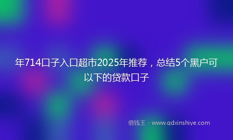 年714口子入口超市2025年推荐，总结5个黑户可以下的贷款口子