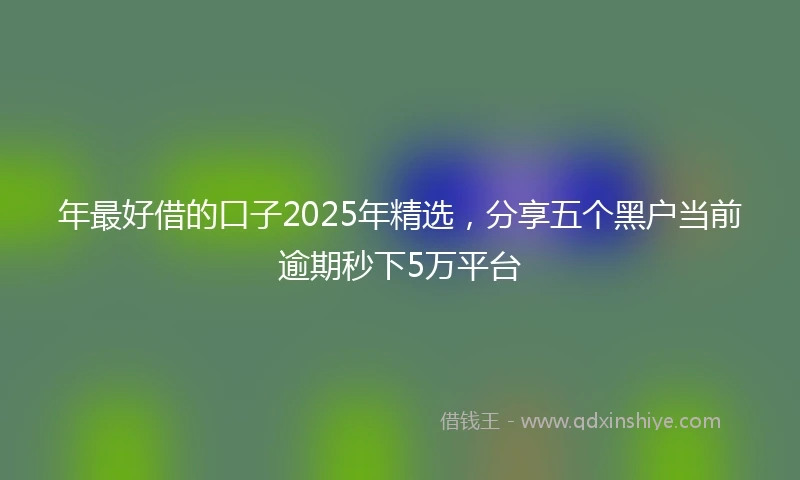 年最好借的口子2025年精选，分享五个黑户当前逾期秒下5万平台
