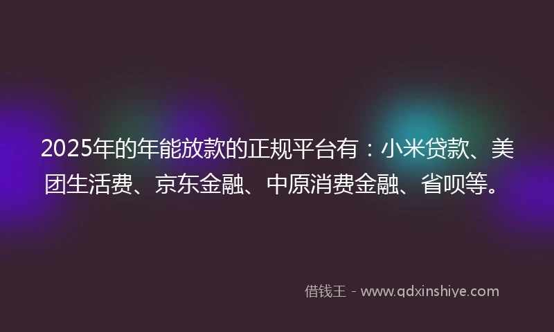2025年的年能放款的正规平台有：小米贷款、美团生活费、京东金融、中原消费金融、省呗等。