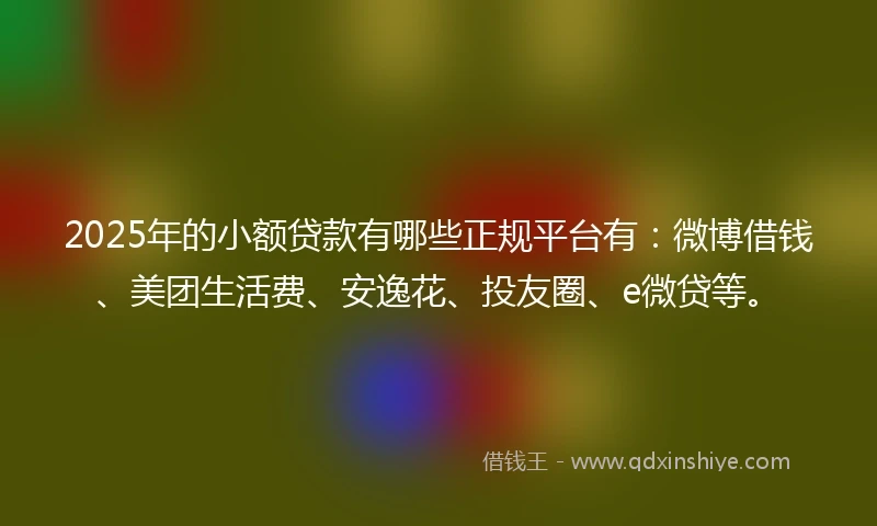 2025年的小额贷款有哪些正规平台有：微博借钱、美团生活费、安逸花、投友圈、e微贷等。