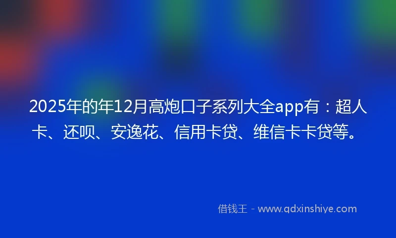 2025年的年12月高炮口子系列大全app有：超人卡、还呗、安逸花、信用卡贷、维信卡卡贷等。