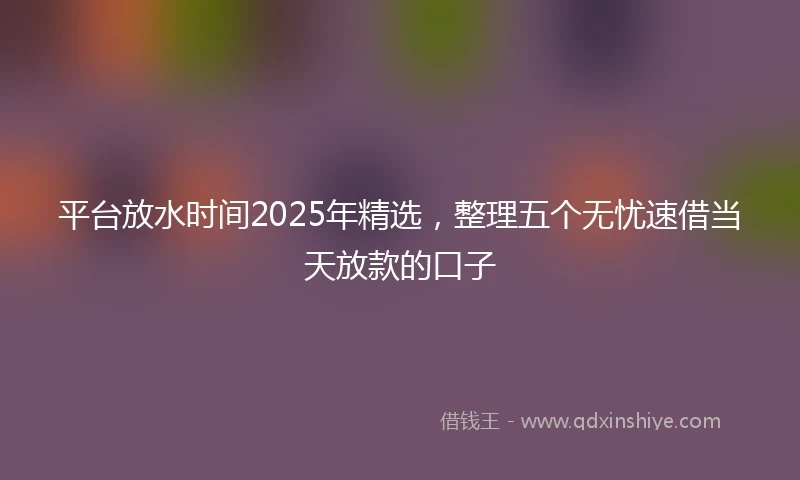 平台放水时间2025年精选，整理五个无忧速借当天放款的口子