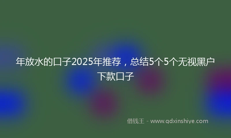 年放水的口子2025年推荐，总结5个5个无视黑户下款口子