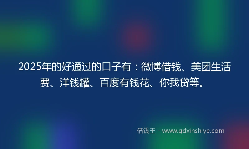2025年的好通过的口子有：微博借钱、美团生活费、洋钱罐、百度有钱花、你我贷等。