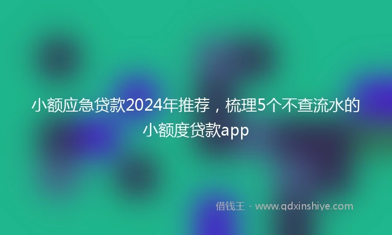 小额应急贷款2024年推荐，梳理5个不查流水的小额度贷款app