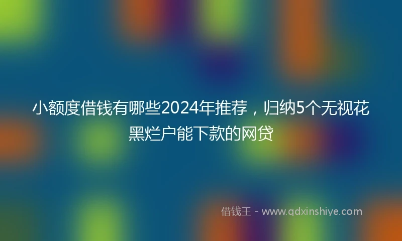 小额度借钱有哪些2024年推荐，归纳5个无视花黑烂户能下款的网贷