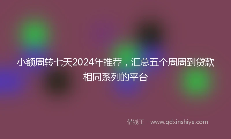 小额周转七天2024年推荐，汇总五个周周到贷款相同系列的平台