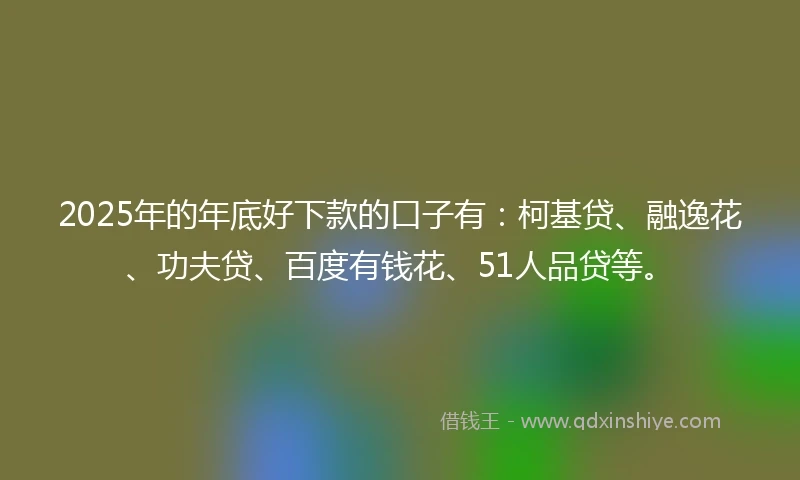 2025年的年底好下款的口子有：柯基贷、融逸花、功夫贷、百度有钱花、51人品贷等。