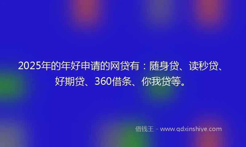 2025年的年好申请的网贷有：随身贷、读秒贷、好期贷、360借条、你我贷等。