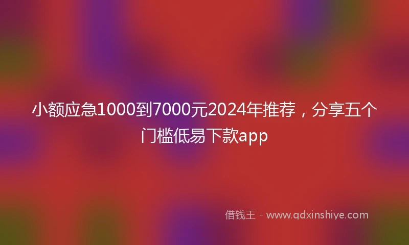 小额应急1000到7000元2024年推荐，分享五个门槛低易下款app