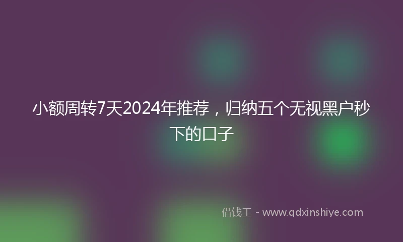小额周转7天2024年推荐，归纳五个无视黑户秒下的口子