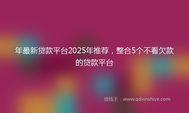 年最新贷款平台2025年推荐，整合5个不看欠款的贷款平台