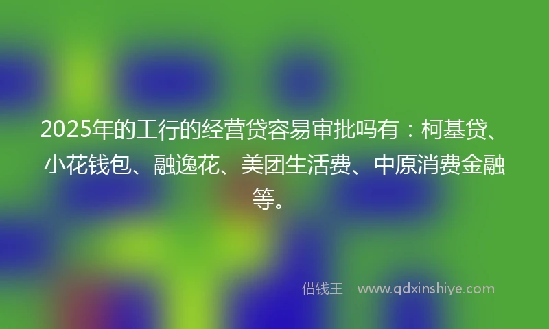 2025年的工行的经营贷容易审批吗有：柯基贷、小花钱包、融逸花、美团生活费、中原消费金融等。