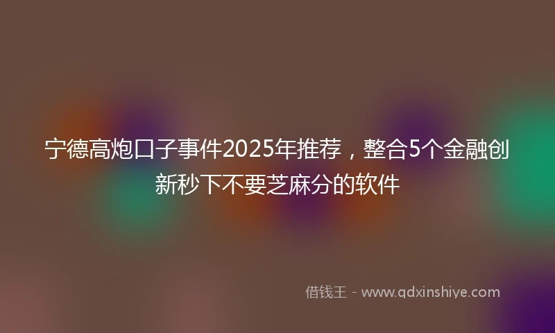 宁德高炮口子事件2025年推荐，整合5个金融创新秒下不要芝麻分的软件