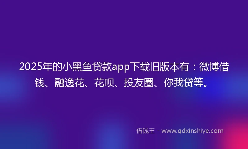 2025年的小黑鱼贷款app下载旧版本有：微博借钱、融逸花、花呗、投友圈、你我贷等。