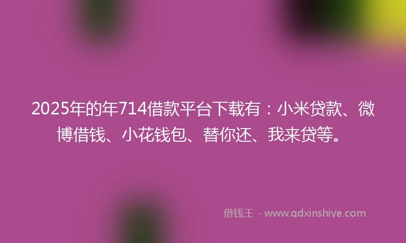2025年的年714借款平台下载有：小米贷款、微博借钱、小花钱包、替你还、我来贷等。