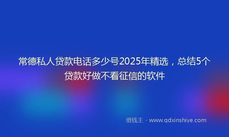 常德私人贷款电话多少号2025年精选，总结5个贷款好做不看征信的软件