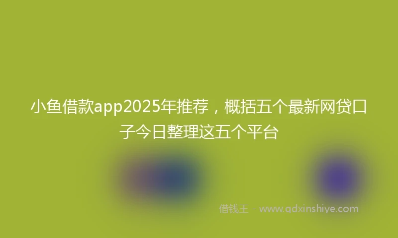 小鱼借款app2025年推荐，概括五个最新网贷口子今日整理这五个平台