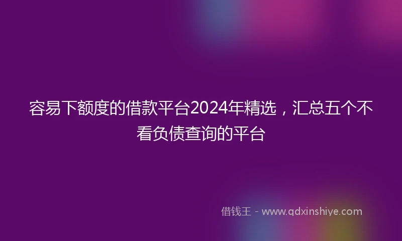 容易下额度的借款平台2024年精选,汇总五个不看负债查询的平台