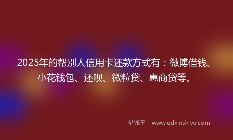 2025年的帮别人信用卡还款方式有：微博借钱、小花钱包、还呗、微粒贷、惠商贷等。