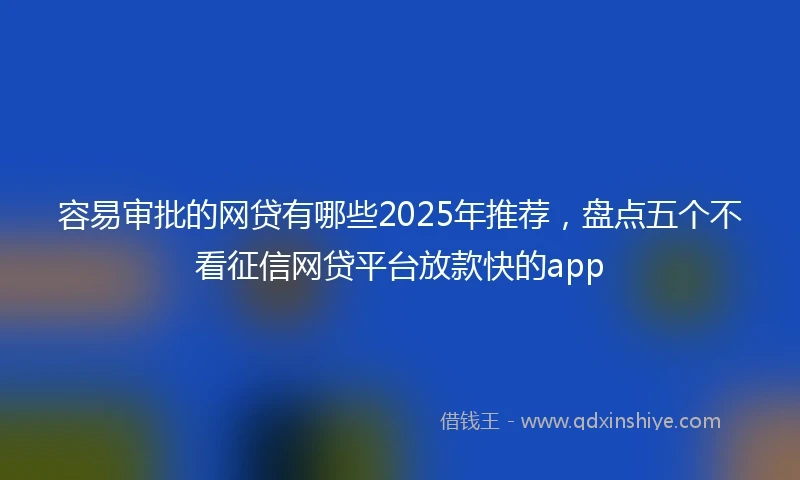 容易审批的网贷有哪些2025年推荐，盘点五个不看征信网贷平台放款快的app