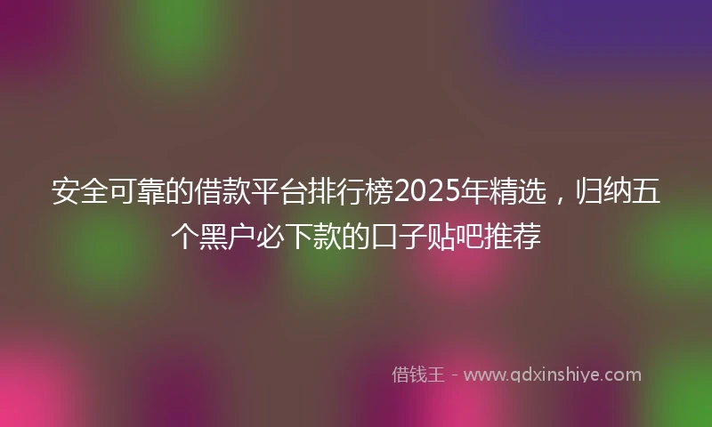 安全可靠的借款平台排行榜2025年精选，归纳五个黑户必下款的口子贴吧推荐