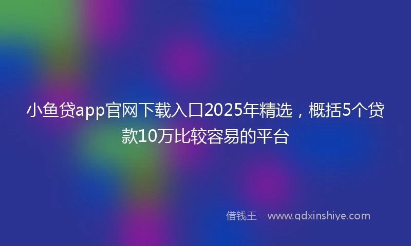 小鱼贷app官网下载入口2025年精选，概括5个贷款10万比较容易的平台