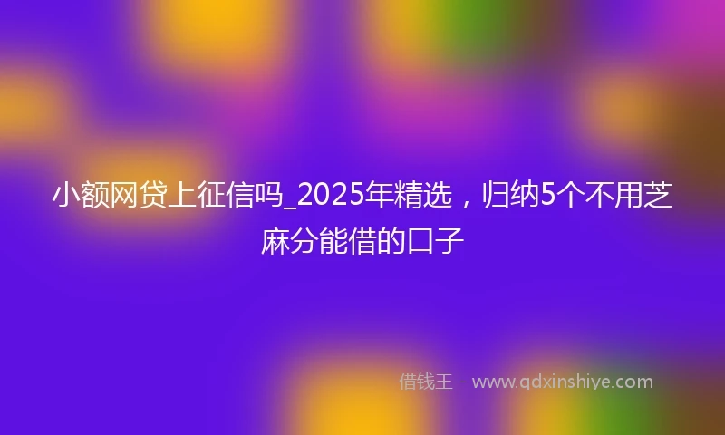 小额网贷上征信吗_2025年精选，归纳5个不用芝麻分能借的口子
