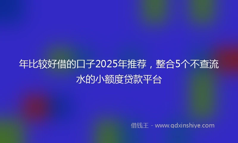 年比较好借的口子2025年推荐，整合5个不查流水的小额度贷款平台