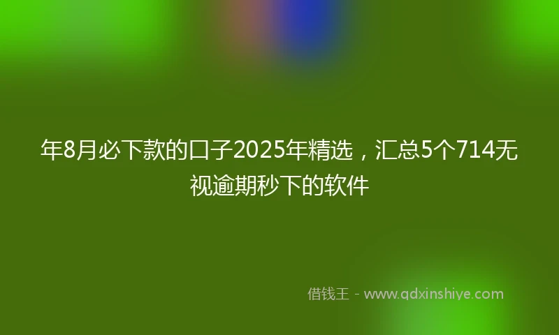 年8月必下款的口子2025年精选，汇总5个714无视逾期秒下的软件