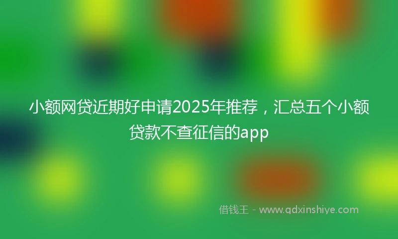 小额网贷近期好申请2025年推荐，汇总五个小额贷款不查征信的app