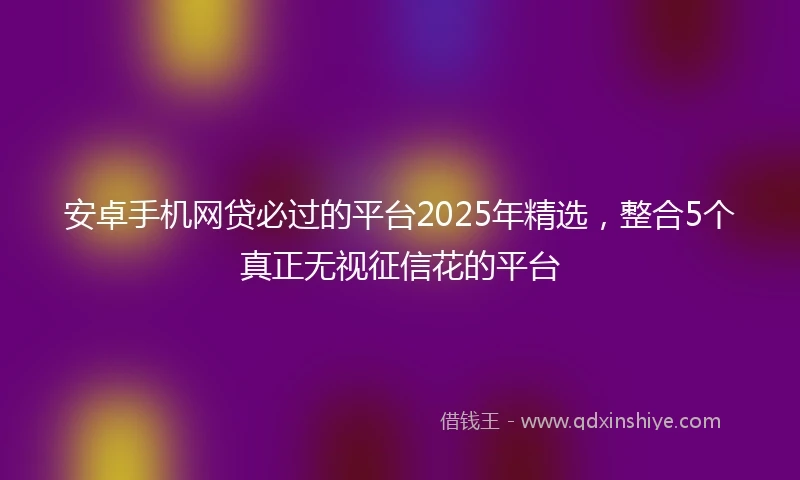 安卓手机网贷必过的平台2025年精选，整合5个真正无视征信花的平台