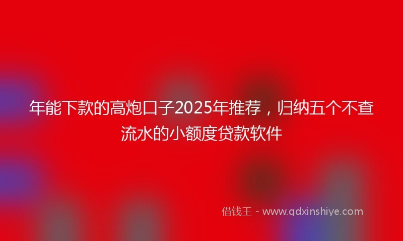 年能下款的高炮口子2025年推荐，归纳五个不查流水的小额度贷款软件