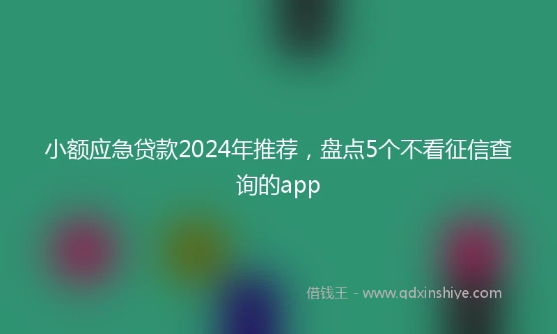 小额应急贷款2024年推荐，盘点5个不看征信查询的app