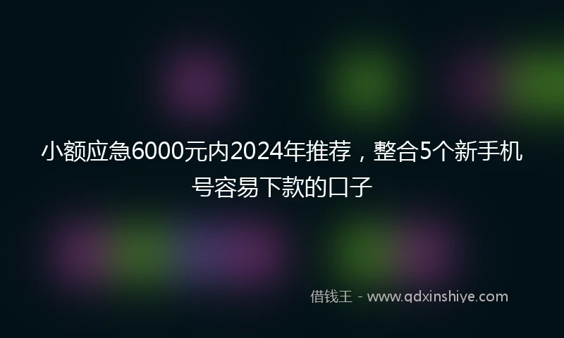 小额应急6000元内2024年推荐，整合5个新手机号容易下款的口子