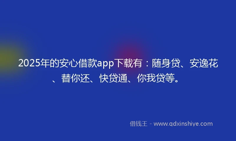 2025年的安心借款app下载有：随身贷、安逸花、替你还、快贷通、你我贷等。