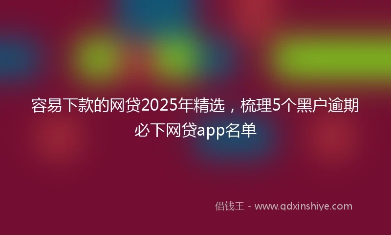 容易下款的网贷2025年精选，梳理5个黑户逾期必下网贷app名单