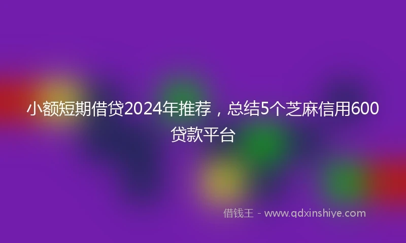 小额短期借贷2024年推荐，总结5个芝麻信用600贷款平台