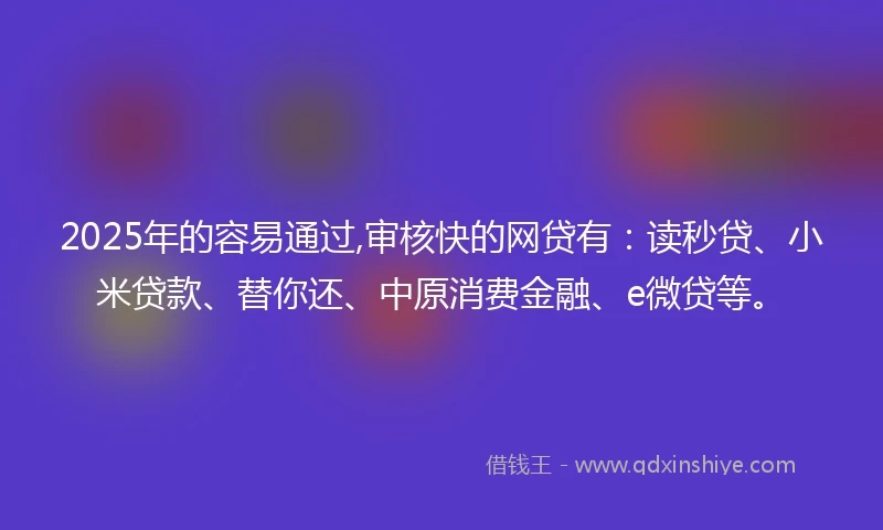 2025年的容易通过,审核快的网贷有：读秒贷、小米贷款、替你还、中原消费金融、e微贷等。
