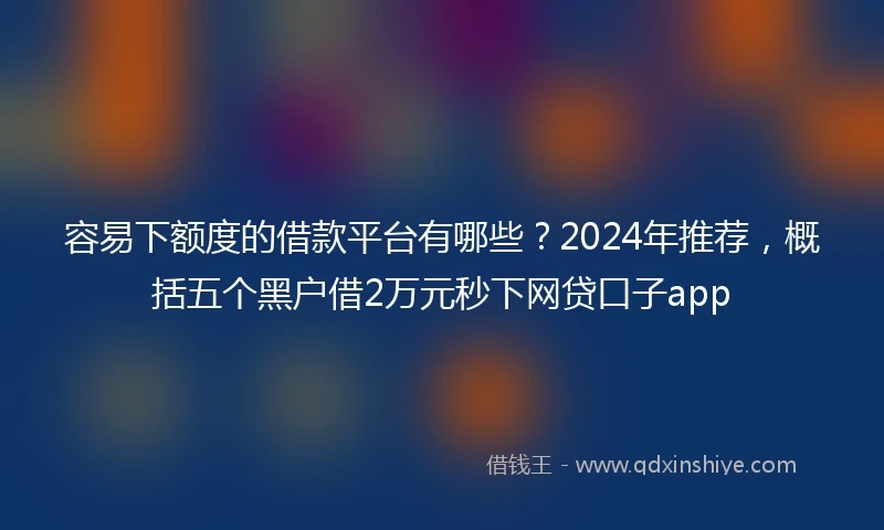 容易下额度的借款平台有哪些？2024年推荐，概括五个黑户借2万元秒下网贷口子app