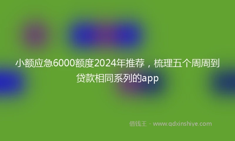 小额应急6000额度2024年推荐，梳理五个周周到贷款相同系列的app