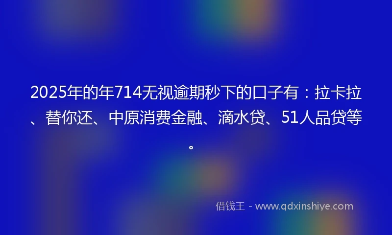 2025年的年714无视逾期秒下的口子有：拉卡拉、替你还、中原消费金融、滴水贷、51人品贷等。
