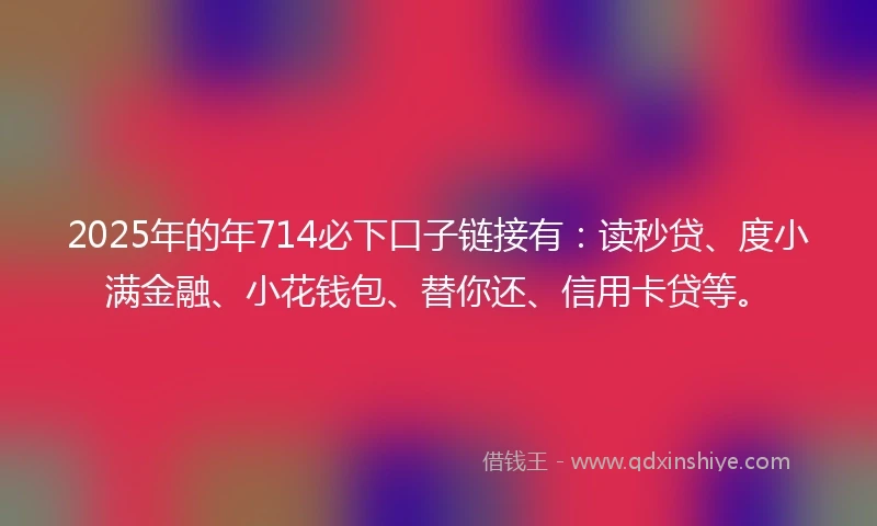 2025年的年714必下口子链接有：读秒贷、度小满金融、小花钱包、替你还、信用卡贷等。