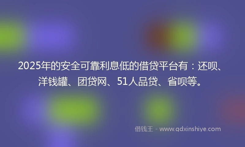 2025年的安全可靠利息低的借贷平台有：还呗、洋钱罐、团贷网、51人品贷、省呗等。