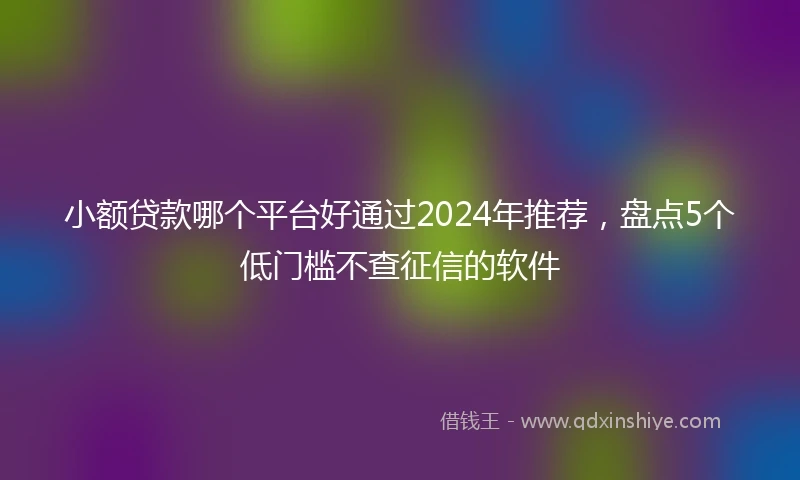 小额贷款哪个平台好通过2024年推荐，盘点5个低门槛不查征信的软件