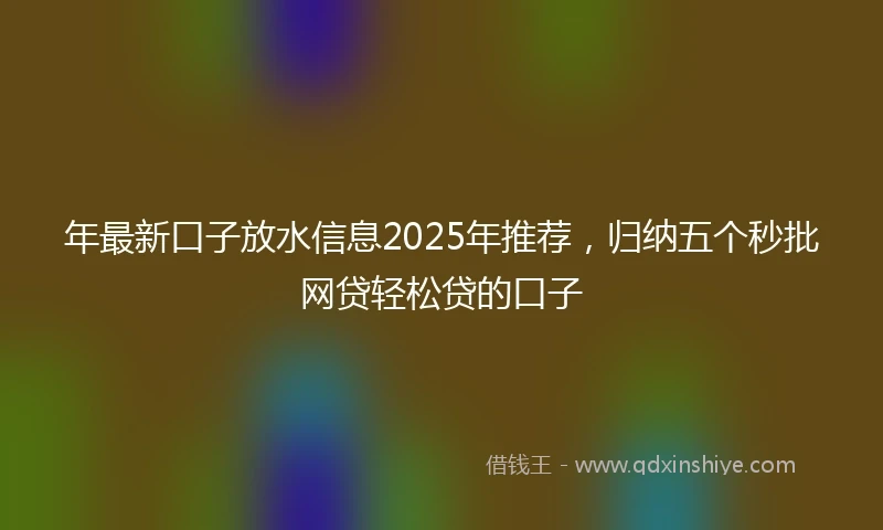 年最新口子放水信息2025年推荐，归纳五个秒批网贷轻松贷的口子
